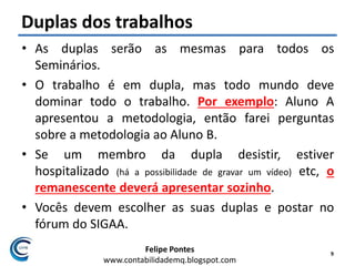 Felipe Pontes
www.contabilidademq.blogspot.com
Duplas dos trabalhos
• As duplas serão as mesmas para todos os
Seminários.
• O trabalho é em dupla, mas todo mundo deve
dominar todo o trabalho. Por exemplo: Aluno A
apresentou a metodologia, então farei perguntas
sobre a metodologia ao Aluno B.
• Se um membro da dupla desistir, estiver
hospitalizado (há a possibilidade de gravar um vídeo) etc, o
remanescente deverá apresentar sozinho.
• Vocês devem escolher as suas duplas e postar no
fórum do SIGAA.
9
 