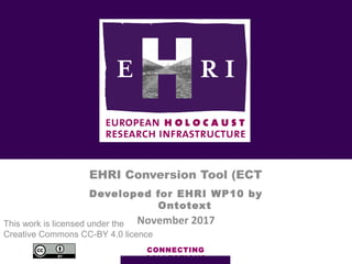 CONNECTING
COLLECTIONS
EHRI Conversion Tool (ECT
Developed for EHRI WP10 by
Ontotext
November 2017This work is licensed under the
Creative Commons CC-BY 4.0 licence
 