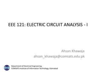 EEE 121: ELECTRIC CIRCUIT ANALYSIS - I
Ahsan Khawaja
ahsan_khawaja@comsats.edu.pk
Department of Electrical Engineering,
COMSATS Institute of Information Technology, Islamabad
 