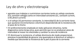 Ley de ohm y electroterapia
• aparatos que trabajan o suministran corrientes tanto en voltaje constante
(CV, constant voltage) como en intensidad constante (CC, constant current,
o DC,direct current)
• si el voltaje (V) permanece constante, la intensidad (I) de la corriente tiene
que ajustarse (incrementarse o disminuir) dependiendo de la resistencia (R)
al paso de la misma
• CV preferentemente empleada en toda aplicacion dinamica, tanto
diagnostica como terap.utica, pues permite que no se produzcan picos de
intensidad al mover los electrodos y cambiar la zona de incidencia
• CC disminuye la resistencia, el voltaje disminuira de modo proporcional,
previene la posibilidad de generar una quemadura al disminuir el voltaje a
medida que desciende la resistencia de la piel al paso de la corriente
 