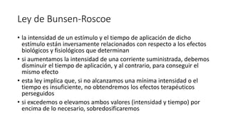 Ley de Bunsen-Roscoe
• la intensidad de un estímulo y el tiempo de aplicación de dicho
estímulo están inversamente relacionados con respecto a los efectos
biológicos y fisiológicos que determinan
• si aumentamos la intensidad de una corriente suministrada, debemos
disminuir el tiempo de aplicación, y al contrario, para conseguir el
mismo efecto
• esta ley implica que, si no alcanzamos una mínima intensidad o el
tiempo es insuficiente, no obtendremos los efectos terapéuticos
perseguidos
• si excedemos o elevamos ambos valores (intensidad y tiempo) por
encima de lo necesario, sobredosificaremos
 