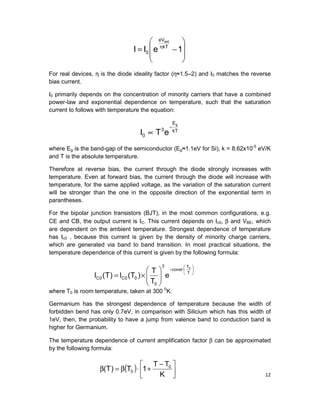 12








−= η
1eII kT
eV
0
ext
For real devices, η is the diode ideality factor (η≈1.5–2) and I0 matches the reverse
bias current.
I0 primarily depends on the concentration of minority carriers that have a combined
power-law and exponential dependence on temperature, such that the saturation
current Io follows with temperature the equation:
kT
E
3
0
g
eTI
−
∝
where Eg is the band-gap of the semiconductor (Eg≈1.1eV for Si), k = 8.62x10-5
eV/K
and T is the absolute temperature.
Therefore at reverse bias, the current through the diode strongly increases with
temperature. Even at forward bias, the current through the diode will increase with
temperature, for the same applied voltage, as the variation of the saturation current
will be stronger than the one in the opposite direction of the exponential term in
parantheses.
For the bipolar junction transistors (BJT), in the most common configurations, e.g.
CE and CB, the output current is IC. This current depends on Ic0, β and VBE, which
are dependent on the ambient temperature. Strongest dependence of temperature
has Ic0 , because this current is given by the density of minority charge carriers,
which are generated via band to band transition. In most practical situations, the
temperature dependence of this current is given by the following formula:
where T0 is room temperature, taken at 300 0
K.
Germanium has the strongest dependence of temperature because the width of
forbidden bend has only 0.7eV, in comparison with Silicium which has this width of
1eV, then, the probability to have a jump from valence band to conduction band is
higher for Germanium.
The temperature dependence of current amplification factor β can be approximated
by the following formula:
( ) 




 −
+⋅β=β
K
TT
1T)T( 0
0






− ⋅






×= T
T
const
3
0
00C0C
0
e
T
T
)T(I)T(I
 