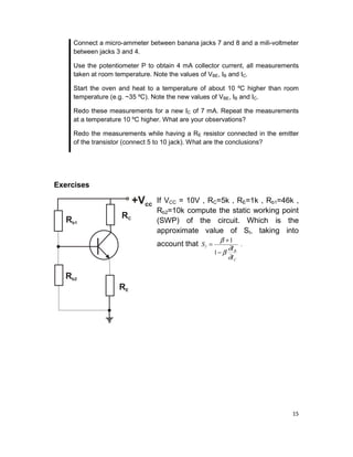 15
Connect a micro-ammeter between banana jacks 7 and 8 and a mili-voltmeter
between jacks 3 and 4.
Use the potentiometer P to obtain 4 mA collector current, all measurements
taken at room temperature. Note the values of VBE, IB and IC.
Start the oven and heat to a temperature of about 10 ºC higher than room
temperature (e.g. ~35 ºC). Note the new values of VBE, IB and IC.
Redo these measurements for a new IC of 7 mA. Repeat the measurements
at a temperature 10 ºC higher. What are your observations?
Redo the measurements while having a RE resistor connected in the emitter
of the transistor (connect 5 to 10 jack). What are the conclusions?
Exercises
If VCC = 10V , RC=5k , RE=1k , Rb1=46k ,
Rb2=10k compute the static working point
(SWP) of the circuit. Which is the
approximate value of SI, taking into
account that
C
B
I
I
I
S
∂
∂
β
β
−
+
=
1
1
.
 