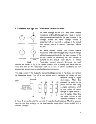 16
5. Constant Voltage and Constant Current Sources.
An ideal voltage source has zero ohms internal
resistance and is able to apply any value of current
which is dependent only by the load resistor. If the
voltage across the ideal voltage source is
dependent of any current or voltage of the circuit,
the voltage source is named “controlled voltage
source”.
An ideal current source has infinite internal
resistance and is able to apply any value of voltage
which is dependent only by the load resistor. If the
source current is depending on any voltage or
current in the circuit, such source is named
“controlled current source”. Symbols for such
sources are shown in fig. 8. Of course, doesn’t exist in reality such ideal sources.
Then, the aim of this laboratory work is to find in which conditions we can
approximate a source as an ideal voltage/current source.
First step consist in the study of a constant voltage source. In Fig.9 you have shown
the laboratory setup. First of all we advise you to measure the values of load
resistors using a digital
ohm-meter. After that
connect the setup to the
power line and see, using
a digital voltmeter, which
is the value of output
voltage in open circuit (1
and 2 jacks). After that
you must connect a mili-
ammeter between 1 and
3, 1 and 4, a.s.o., to note the currents through the load resistors. After that you can
compute the drop voltage on the load resistor using Ohm’s Law (V=RI). Is it a
constant voltage?
 