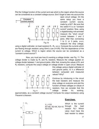 17
Plot the Voltage function of the current and see which is the region where the source
can be considered as a constant voltage source. Don’t forget to take into account the
open circuit voltage. On the
same setup you have a
constant current source,
made by a BJT. Be sure that
the switch K is on “constant
current” position. Now, using
a digital/analog mili-ammeter
measure the “short circuit”
current between 1 and 2
jacks. After that, connecting
1 to 2, or 3 jacks, a.s.o,
measure the drop voltage,
using a digital voltmeter, on load resistors R1, R2, a.s.o. Compute the currents which
are flowing through resistors using Ohm’s Law (I=V/R). Plot the dependence of the
current to voltage. Which is region where the source can be considered as a
“constant current source”?
Now, you must see how it’s working a voltage divider, see Fig. 11. The
voltage divider is made by R1 and R2 resistors. Measure the voltage applied on
voltage divider between 1 and ground jacks. After that, knowing the values of R1 and
R2 resistors, compute the output voltage on voltage divider in open circuit. Measure
this voltage using a digital voltmeter (2
and ground jacks). Is it a difference
between computed and measured
values? Why?
Continue by introducing in the circuit
the load resistors and measure the
drop voltage on everyone and plot the
function of these voltages on values of
resistors. Can we consider that the
voltage divider it’s working,
approximately, as a constant voltage source? Compute his output resistance using
Thevenin’s theorem.
Exercises.
Which is the current
through the load
resistor R4? Which
value must have the
load resistor to obtain
 