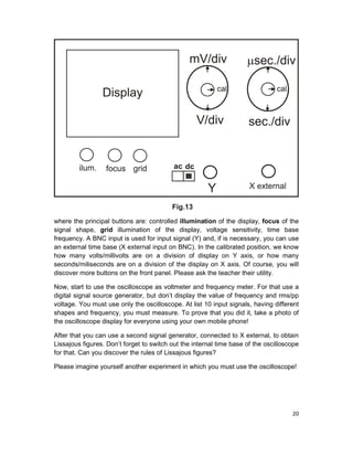 20
where the principal buttons are: controlled illumination of the display, focus of the
signal shape, grid illumination of the display, voltage sensitivity, time base
frequency. A BNC input is used for input signal (Y) and, if is necessary, you can use
an external time base (X external input on BNC). In the calibrated position, we know
how many volts/millivolts are on a division of display on Y axis, or how many
seconds/miliseconds are on a division of the display on X axis. Of course, you will
discover more buttons on the front panel. Please ask the teacher their utility.
Now, start to use the oscilloscope as voltmeter and frequency meter. For that use a
digital signal source generator, but don’t display the value of frequency and rms/pp
voltage. You must use only the oscilloscope. At list 10 input signals, having different
shapes and frequency, you must measure. To prove that you did it, take a photo of
the oscilloscope display for everyone using your own mobile phone!
After that you can use a second signal generator, connected to X external, to obtain
Lissajous figures. Don’t forget to switch out the internal time base of the oscilloscope
for that. Can you discover the rules of Lissajous figures?
Please imagine yourself another experiment in which you must use the oscilloscope!
 
