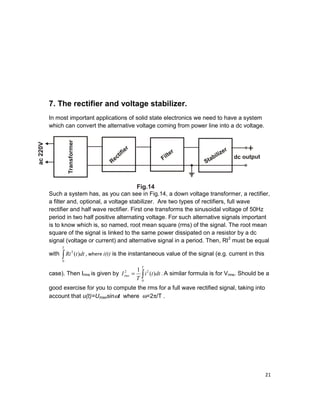 21
7. The rectifier and voltage stabilizer.
In most important applications of solid state electronics we need to have a system
which can convert the alternative voltage coming from power line into a dc voltage.
Such a system has, as you can see in Fig.14, a down voltage transformer, a rectifier,
a filter and, optional, a voltage stabilizer. Are two types of rectifiers, full wave
rectifier and half wave rectifier. First one transforms the sinusoidal voltage of 50Hz
period in two half positive alternating voltage. For such alternative signals important
is to know which is, so named, root mean square (rms) of the signal. The root mean
square of the signal is linked to the same power dissipated on a resistor by a dc
signal (voltage or current) and alternative signal in a period. Then, RI2
must be equal
with ∫
T
dttRi
0
2
)( , where i(t) is the instantaneous value of the signal (e.g. current in this
case). Then Irms is given by ∫=
T
rms dtti
T
I
0
22
)(
1
. A similar formula is for Vrms. Should be a
good exercise for you to compute the rms for a full wave rectified signal, taking into
account that u(t)=Umaxsinωt where ω=2π/T .
 