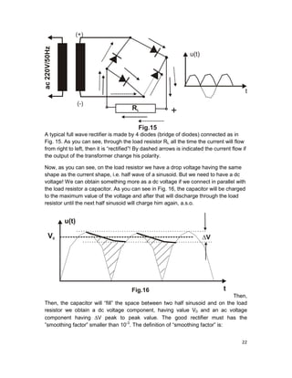 22
A typical full wave rectifier is made by 4 diodes (bridge of diodes) connected as in
Fig. 15. As you can see, through the load resistor RL all the time the current will flow
from right to left, then it is “rectified”! By dashed arrows is indicated the current flow if
the output of the transformer change his polarity.
Now, as you can see, on the load resistor we have a drop voltage having the same
shape as the current shape, i.e. half wave of a sinusoid. But we need to have a dc
voltage! We can obtain something more as a dc voltage if we connect in parallel with
the load resistor a capacitor. As you can see in Fig. 16, the capacitor will be charged
to the maximum value of the voltage and after that will discharge through the load
resistor until the next half sinusoid will charge him again, a.s.o.
Then,
Then, the capacitor will “fill” the space between two half sinusoid and on the load
resistor we obtain a dc voltage component, having value V0 and an ac voltage
component having ∆V peak to peak value. The good rectifier must has the
”smoothing factor” smaller than 10-3
. The definition of “smoothing factor” is:
 