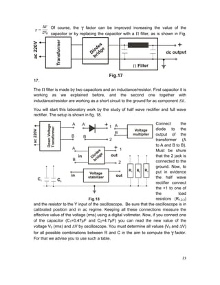 23
Of course, the γ factor can be improved increasing the value of the
capacitor or by replacing the capacitor with a Π filter, as is shown in Fig.
17.
The Π filter is made by two capacitors and an inductance/resistor. First capacitor it is
working as we explained before, and the second one together with
inductance/resistor are working as a short circuit to the ground for ac component ∆V.
You will start this laboratory work by the study of half wave rectifier and full wave
rectifier. The setup is shown in fig. 18.
Connect the
diode to the
output of the
transformer (A
to A and B to B).
Must be shure
that the 2 jack is
connected to the
ground. Now, to
put in evidence
the half wave
rectifier connect
the +1 to one of
the load
resistors (R1,2,3)
and the resistor to the Y input of the oscilloscope. Be sure that the oscilloscope is in
calibrated position and in ac regime. Keeping all these connections measure the
effective value of the voltage (rms) using a digital voltmeter. Now, if you connect one
of the capacitor (C1=0.47µF and C2=4.7µF) you can read the new value of the
voltage V0 (rms) and ∆V by oscilloscope. You must determine all values (V0 and ∆V)
for all possible combinations between R and C in the aim to compute the γ factor.
For that we advise you to use such a table.
 