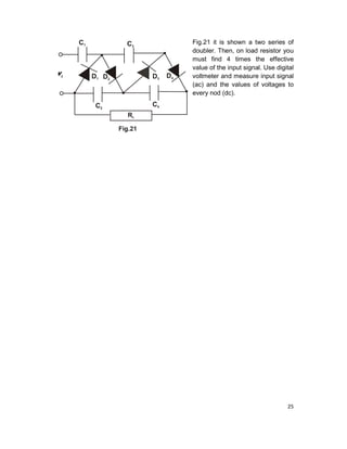 25
Fig.21 it is shown a two series of
doubler. Then, on load resistor you
must find 4 times the effective
value of the input signal. Use digital
voltmeter and measure input signal
(ac) and the values of voltages to
every nod (dc).
 