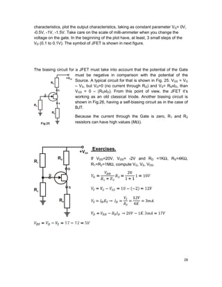 28
characteristics, plot the output characteristics, taking as constant parameter VG= 0V,
-0.5V, -1V, -1.5V. Take care on the scale of milli-ammeter when you change the
voltage on the gate. In the beginning of the plot have, at least, 3 small steps of the
VD (0.1 to 0.1V). The symbol of JFET is shown in next figure.
The biasing circuit for a JFET must take into account that the potential of the Gate
must be negative in comparison with the potential of the
Source. A typical circuit for that is shown in Fig. 25. VGS = VG
– VS, but VG=0 (no current through RG) and VS= RSxID, than
VGS = 0 – (RSxID). From this point of view, the JFET it’s
working as an old classical triode. Another biasing circuit is
shown in Fig.26, having a self-biasing circuit as in the case of
BJT.
Because the current through the Gate is zero, R1 and R2
resistors can have high values (MΩ).
Exercises.
If VDD=20V, VGS= -2V and RD =1KΩ, RS=4KΩ,
R1=R2=1MΩ, compute VG, VS, VDS.
 