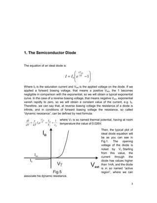3
1. The Semiconductor Diode
The equation of an ideal diode is:
Where I0 is the saturation current and Vext is the applied voltage on the diode. If we
applied a forward biasing voltage, that means a positive Vext, the 1 becomes
negligible in comparison with the exponential, so we will obtain a typical exponential
curve. In the case of a reverse biasing voltage, that means negative Vext, exponential
vanish rapidly to zero, so we will obtain a constant value of the current, e.g. I0.
Therefore, we can say that, at reverse biasing voltage the resistance of a diode is
infinite, and in conditions of forward biasing voltage the resistance, so called
“dynamic resistance”, can be defined by next formula:
where VT is so named thermal potential, having at room
temperature the value of 0.026V.
Then, the typical plot of
ideal diode equation will
be as you can see in
Fig.1. The opening
voltage of the diode is
noted by Vγ. Starting
from this value, the
current through the
diode has values higher
than 1mA, and the diode
is in so named “active
region”, where we can
associate his dynamic resistance.








−= 10
kT
eVext
eII
DT
DkT
eV
rV
I
eI
kT
e
dV
dI ext
1
0 ===
 