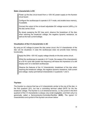 36
Static characteristic in DC
Power up the diac circuit board from a ~35V AC power supply on the thyristor
circuit board.
Configure the oscilloscope to operate in X-Y mode, and enable trace memory,
if available.
Connect the output of the on-board adjustable DC voltage source (±50VDC) to
the diac series circuit.
By slowly sweeping the DC bias point, observe the breakdown of the diac
when reaching the breakover voltage, the negative dynamic resistance, as
well as the hold current/voltage.
Visualization of the I-V characteristic in AC
By using an AC voltage to power the diac series circuit, the I-V characteristic of the
diac can be visualized, in case the oscilloscope does not provide trace memory
functionality.
Apply the 50Hz ~35V AC supply voltage directly on the diac series circuit.
While the oscilloscope to operate in X-Y mode, the sweep of the characteristic
at a 50 Hz cycle rate (power line frequency) will leave the impression of a still
display even on a standard oscilloscope.
Observe the features of the I-V characteristic: breakdown of the diac when
reaching the breakover voltage, the negative dynamic resistance, hold current
and voltage, nearly symmetrical characteristic in quadrants 1 and 3.
Thyristor
The thyristor is a device that has a I-V characteristic similar to the one of the diac, in
the first quadrant (Q1), but has a controlling terminal called GATE for the the
breakover voltage. The thyristor is a uni-directional device, i.e. the current in the third
quadrant of the I-V characterstic is always very small (negligible), and that’s why it is
generically called a Semiconductor-Controlled-Rectifier (SCR). The typical I-V
characteristics and symbol of the thyristor are shown below:
 