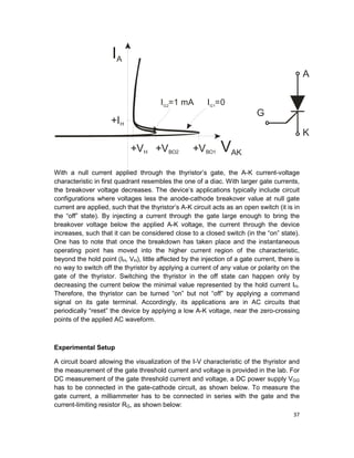 37
With a null current applied through the thyristor’s gate, the A-K current-voltage
characteristic in first quadrant resembles the one of a diac. With larger gate currents,
the breakover voltage decreases. The device’s applications typically include circuit
configurations where voltages less the anode-cathode breakover value at null gate
current are applied, such that the thyristor’s A-K circuit acts as an open switch (it is in
the “off” state). By injecting a current through the gate large enough to bring the
breakover voltage below the applied A-K voltage, the current through the device
increases, such that it can be considered close to a closed switch (in the “on” state).
One has to note that once the breakdown has taken place and the instantaneous
operating point has moved into the higher current region of the characteristic,
beyond the hold point (IH, VH), little affected by the injection of a gate current, there is
no way to switch off the thyristor by applying a current of any value or polarity on the
gate of the thyristor. Switching the thyristor in the off state can happen only by
decreasing the current below the minimal value represented by the hold current IH.
Therefore, the thyristor can be turned “on” but not “off” by applying a command
signal on its gate terminal. Accordingly, its applications are in AC circuits that
periodically “reset” the device by applying a low A-K voltage, near the zero-crossing
points of the applied AC waveform.
Experimental Setup
A circuit board allowing the visualization of the I-V characteristic of the thyristor and
the measurement of the gate threshold current and voltage is provided in the lab. For
DC measurement of the gate threshold current and voltage, a DC power supply VGG
has to be connected in the gate-cathode circuit, as shown below. To measure the
gate current, a milliammeter has to be connected in series with the gate and the
current-limiting resistor RG, as shown below:
VAK+VBO1
I =1 mAG2
I =0G1
IA
+VH
+IH
+VBO2
A
K
G
 