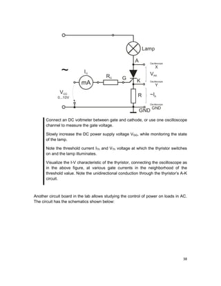 38
RG
A
Lamp
VAK
~IA
Oscilloscope
X
Oscilloscope
GND
Oscilloscope
Y
K
G
R
GND
~ IG
mA
VGG
0...10V
Connect an DC voltmeter between gate and cathode, or use one oscilloscope
channel to measure the gate voltage.
Slowly increase the DC power supply voltage VGG, while monitoring the state
of the lamp.
Note the threshold current ITh and VTh voltage at which the thyristor switches
on and the lamp illuminates.
Visualize the I-V characteristic of the thyristor, connecting the oscilloscope as
in the above figure, at various gate currents in the neighborhood of the
threshold value. Note the unidirectional conduction through the thyristor’s A-K
circuit.
Another circuit board in the lab allows studying the control of power on loads in AC.
The circuit has the schematics shown below:
 