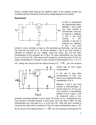 8
having a smaller width because the depletion region of the collector junction are
increasing with the increasing of the reverse voltage applied on the collector.
Experiment
In Fig.4 is represented
the experimental setup.
Between 1 and 2 jacks
you must connect a
mili-ammeter, in the aim
to measure IE. Between
2 and 3 you must
connect a mili-
voltmeter, in the aim to
measure VBE. Between
6 and 7 you must
connect a micro- ammeter, to have IB. We remember you that IC=IE – IB, then you
can have the true value of IC. Of course, between 4 and 5 you must connect a
voltmeter to measure the VBC voltage. Using this setup, you can plot static
characteristics of the transistor as in Fig.2. For input characteristic you can take
VCB=ct. at 0V and 12V. Take care to don’t increase IE current more than 10 mA. For
output characteristic it is enough to have a family of characteristics for IE= 1; 2; 3; 4
mA. Taking into account that the device formula is EC II α≈ , you can compute
current gain α from output
characteristics.
In the aim to plot static
characteristics of CEC, you
have at your disposal the setup
represented in Fig. 5.
Between 1 and 2 you must
connect a micro-ammeter, to
get the value of IB. For VBE you
must connect a mili-voltmeter
between 2 and 3 jacks. IC will
be measured using a mili-
ammeter connected between 4 and 5 jacks. Of course, for VCE measurement you
must connect a voltmeter between 4 and 6 jacks. As in the case of CBC, for input
characteristics you must take VCE= ct. at 0V and 10V. Take care don’t increase IB
more than the value when IC becomes 10 mA. For output characteristics take IB = 20,
30, 40, 50 µA. From device formula BC II β≈ you can compute current gain β. For
 