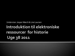 Underviser: Jesper Mørch & Line Laursen Introduktion til elektroniske ressourcer  for historieUge 38 2011  