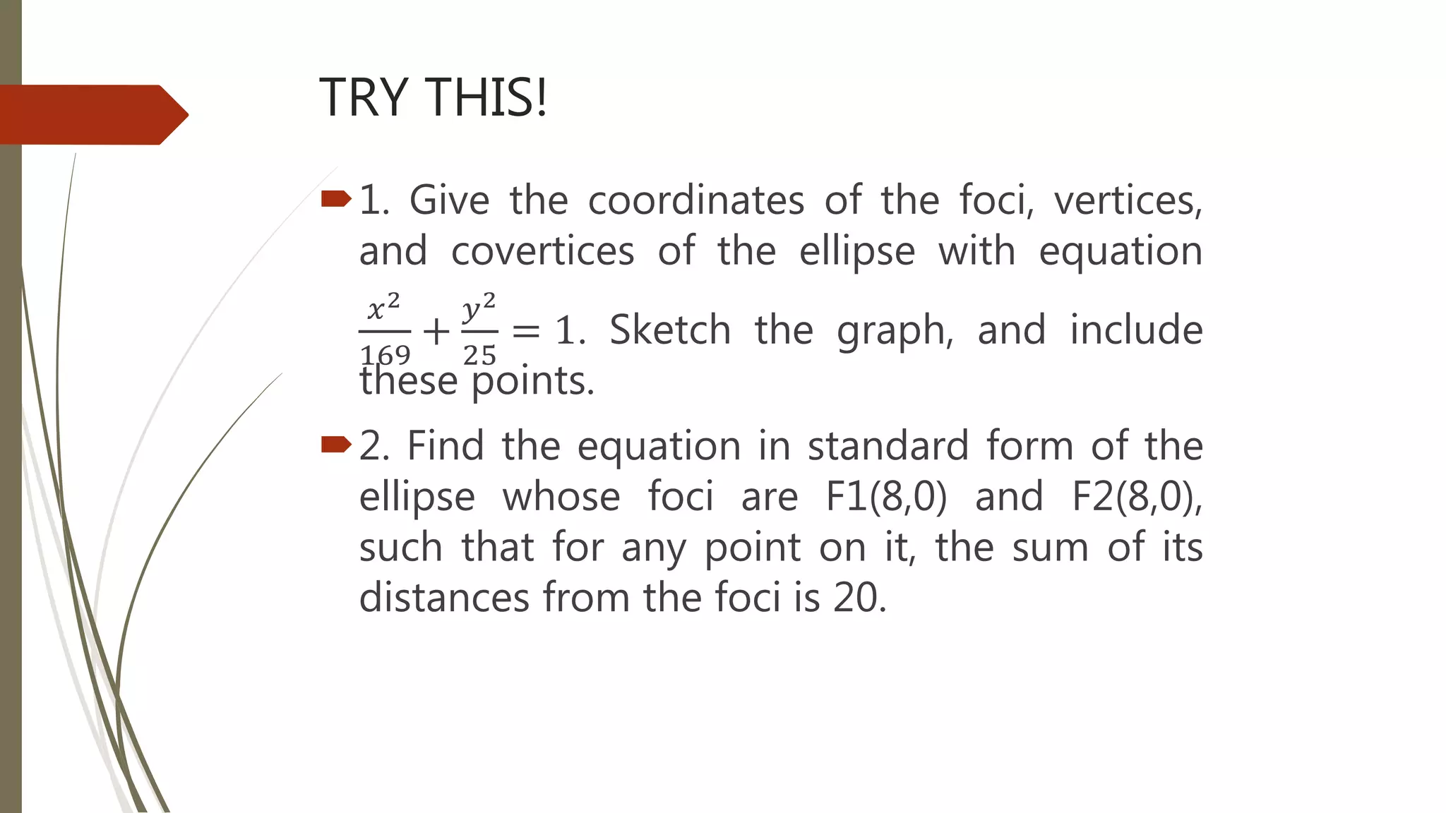 TRY THIS!
1. Give the coordinates of the foci, vertices,
and covertices of the ellipse with equation
𝑥2
169
+
𝑦2
25
= 1. Sketch the graph, and include
these points.
2. Find the equation in standard form of the
ellipse whose foci are F1(8,0) and F2(8,0),
such that for any point on it, the sum of its
distances from the foci is 20.
 