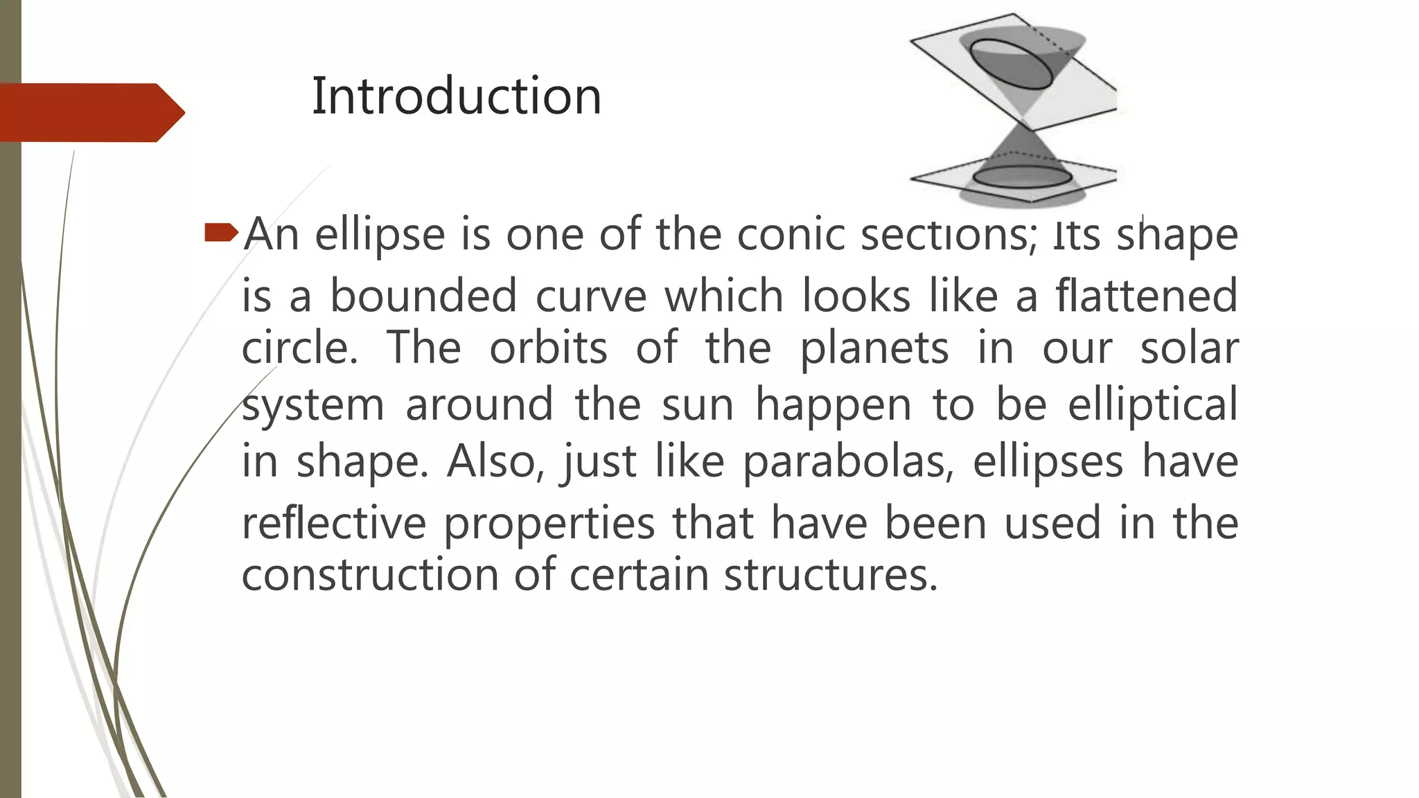 Introduction
An ellipse is one of the conic sections; Its shape
is a bounded curve which looks like a ﬂattened
circle. The orbits of the planets in our solar
system around the sun happen to be elliptical
in shape. Also, just like parabolas, ellipses have
reﬂective properties that have been used in the
construction of certain structures.
 