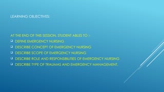 LEARNING OBJECTIVES:
AT THE END OF THIS SESSION, STUDENT ABLES TO :-
 DEFINE EMERGENCY NURSING
 DESCRIBE CONCEPT OF EMERGENCY NURSING
 DESCRIBE SCOPE OF EMERGENCY NURSING
 DESCRIBE ROLE AND RESPONSIBILITIES OF EMERGENCY NURSING
 DESCRIBE TYPE OF TRAUMAS AND EMERGENCY MANAGEMENT.
 