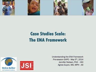 Case Studies Scale:
The ENA Framework
Understanding the ENA Framework
Pre-session GHPC - May 5th, 2014
Jennifer Nielsen, PhD - HKI
Agnes Guyon, MD, MPH - JSI
 