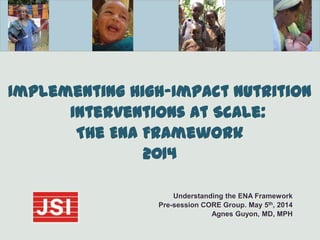 Implementing High-Impact Nutrition
Interventions At Scale:
The ENA Framework
2014
Understanding the ENA Framework
Pre-session CORE Group. May 5th, 2014
Agnes Guyon, MD, MPH
 