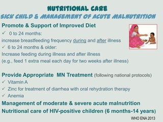 Nutritional Care
Sick Child & Management of Acute Malnutrition
Promote & Support of Improved Diet
 0 to 24 months:
increase breastfeeding frequency during and after illness
 6 to 24 months & older:
Increase feeding during illness and after illness
(e.g., feed 1 extra meal each day for two weeks after illness)
Provide Appropriate MN Treatment (following national protocols)
 Vitamin A
 Zinc for treatment of diarrhea with oral rehydration therapy
 Anemia
Management of moderate & severe acute malnutrition
Nutritional care of HIV-positive children (6 months-14 years)
WHO ENA 2013
 