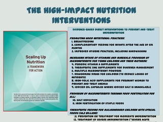 The High-Impact Nutrition
Interventions
Evidence-Based Direct Interventions to Prevent and Treat
Undernutrition
Promoting good nutritional practices:
1. breastfeeding
2. complementary feeding for infants after the age of six
months
3. improved hygiene practices, including handwashing
Increasing intake of vitamins and minerals: Provision of
micronutrients for young children and their mothers:
4. periodic vitamin A supplements
5. therapeutic zinc supplements for diarrhea management
6. multiple micronutrient powders
7. deworming drugs for children (to reduce losses of
nutrients)
8. iron-folic acid supplements for pregnant women to
prevent and treat anemia
9. iodized oil capsules where iodized salt is unavailable
Provision of micronutrients through food fortification for
all:
10. salt iodization
11. iron fortification of staple foods
Therapeutic feeding for malnourished children with special
foods ($6.2 billion):
12. prevention or treatment for moderate undernutrition
13. treatment of severe undernutrition (‚severe acute
 