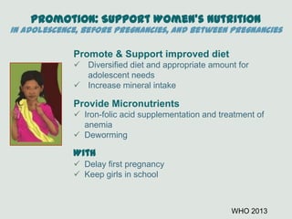 Promotion: Support Women’s Nutrition
In Adolescence, Before Pregnancies, and Between Pregnancies
Promote & Support improved diet
 Diversified diet and appropriate amount for
adolescent needs
 Increase mineral intake
Provide Micronutrients
 Iron-folic acid supplementation and treatment of
anemia
 Deworming
With
 Delay first pregnancy
 Keep girls in school
WHO 2013
 