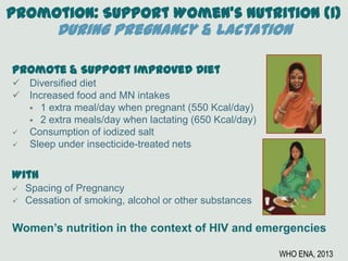 Promotion: Support Women’s Nutrition (1)
During Pregnancy & Lactation
Promote & Support Improved Diet
 Diversified diet
 Increased food and MN intakes
 1 extra meal/day when pregnant (550 Kcal/day)
 2 extra meals/day when lactating (650 Kcal/day)
 Consumption of iodized salt
 Sleep under insecticide-treated nets
With
 Spacing of Pregnancy
 Cessation of smoking, alcohol or other substances
Women’s nutrition in the context of HIV and emergencies
WHO ENA, 2013
 