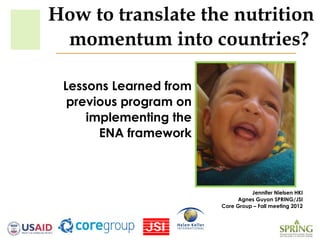 How to translate the nutrition
 momentum into countries?

 Lessons Learned from
  previous program on
     implementing the
       ENA framework



                                  Jennifer Nielsen HKI
                             Agnes Guyon SPRING/JSI
                        Core Group – Fall meeting 2012
 
