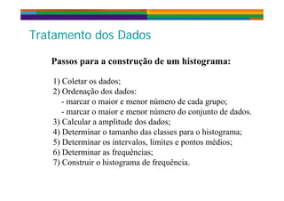 T t t d D dT t t d D dTratamento dos DadosTratamento dos Dados
Passos para a construção de um histograma:
1) Coletar os dados;
2) Ordenação dos dados:
marcar o maior e menor número de cada grupo;- marcar o maior e menor número de cada grupo;
- marcar o maior e menor número do conjunto de dados.
3) Calcular a amplitude dos dados;3) Calcular a amplitude dos dados;
4) Determinar o tamanho das classes para o histograma;
5) Determinar os intervalos, limites e pontos médios;) , p ;
6) Determinar as frequências;
7) Construir o histograma de frequência.
 