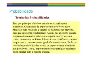 P b bilid dP b bilid dProbabilidadeProbabilidade
Teoria das Probabilidades
Tem por principal objetivo, estudar os experimentosTem por principal objetivo, estudar os experimentos
Teoria das Probabilidades
aleatórios. Chamamos de experimento aleatório a todo
processo cujo resultado é incerto ou não pode ser previsto,
t l id d A i l d
aleatórios. Chamamos de experimento aleatório a todo
processo cujo resultado é incerto ou não pode ser previsto,
t l id d A i l dmas que apresenta regularidade. Assim, por exemplo quando
lançamos uma moeda sobre a mesa pode ocorrer cara ou
coroa; no entanto, se forem feitas várias experiências, espera-
mas que apresenta regularidade. Assim, por exemplo quando
lançamos uma moeda sobre a mesa pode ocorrer cara ou
coroa; no entanto, se forem feitas várias experiências, espera-coroa; no entanto, se forem feitas várias experiências, espera
se que cara e coroa ocorram igual número de vezes. Enfim, a
teoria das probabilidades estuda os experimentos aleatórios
coroa; no entanto, se forem feitas várias experiências, espera
se que cara e coroa ocorram igual número de vezes. Enfim, a
teoria das probabilidades estuda os experimentos aleatórios
equiprováveis, isto é, experimentos onde qualquer resultado
pode ocorrer com a mesma chance.
equiprováveis, isto é, experimentos onde qualquer resultado
pode ocorrer com a mesma chance.
 