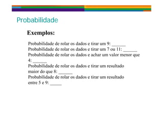 P b bilid dP b bilid dProbabilidadeProbabilidade
E lE lExemplos:Exemplos:
Probabilidade de rolar os dados e tirar um 9:Probabilidade de rolar os dados e tirar um 9: ______
Probabilidade de rolar os dados e tirar um 7 ou 11: ______
Probabilidade de rolar os dados e achar um valor menor que
4: ______
Probabilidade de rolar os dados e tirar um resultado
i d 8maior do que 8: ______
Probabilidade de rolar os dados e tirar um resultado
entre 5 e 9:entre 5 e 9: _____
 