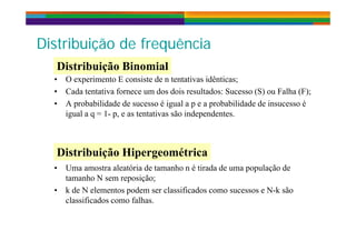 Di t ib i ã d f ê iDistribuição de frequência
Distribuição Binomial
• O experimento E consiste de n tentativas idênticas;
• Cada tentativa fornece um dos dois resultados: Sucesso (S) ou Falha (F);
Distribuição Binomial
• A probabilidade de sucesso é igual a p e a probabilidade de insucesso é
igual a q = 1- p, e as tentativas são independentes.
Distribuição Hipergeométrica
• Uma amostra aleatória de tamanho n é tirada de uma população de
tamanho N sem reposição;
Distribuição Hipergeométrica
p
• k de N elementos podem ser classificados como sucessos e N-k são
classificados como falhas.
 