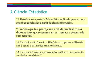 A Ciê i E t tí tiA Ciê i E t tí ti
“A E t tí ti é t d M t áti A li d
A Ciência EstatísticaA Ciência Estatística
“A Estatística é a parte da Matemática Aplicada que se ocupa
em obter conclusões a partir de dados observados.”
“O método que tem por objetivo o estudo quantitativo dos
dados ou fatos que se apresentam em massa, e a pesquisa de
suas relações.”
“A Estatística não é senão a História em repouso; a HistóriaA Estatística não é senão a História em repouso; a História
não é senão a Estatística em movimento.”
“A Estatística é coleta, apresentação, análise e interpretação
dos dados numéricos.”
 