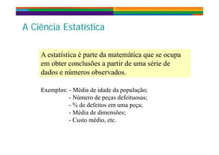 A Ciê i E t tí tiA Ciê i E t tí tiA Ciência EstatísticaA Ciência Estatística
A estatística é parte da matemática que se ocupa
em obter conclusões a partir de uma série de
dados e números observados.
Exemplos: - Média de idade da população;
- Número de peças defeituosas;
- % de defeitos em uma peça;
Média de dimensões;- Média de dimensões;
- Custo médio, etc.
 