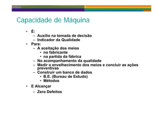 C id d d Má iC id d d Má iCapacidade de MáquinaCapacidade de Máquina
• É:• É:
– Auxílio na tomada de decisão
– Indicador da Qualidade
• Para:Para:
– A aceitação dos meios
• no fabricante
• na partida da fábricana partida da fábrica
– No acompanhamento da qualidade
– Medir o envelhecimento dos meios e concluir as ações
preventivas
– Construir um banco de dados
• B.E. (Bureau de Estudo)
• Métodos
• E Alcançar
– Zero Defeitos
 