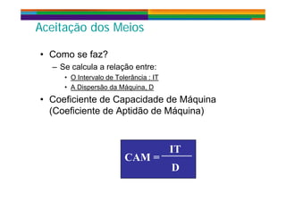 Aceitação dos MeiosAceitação dos Meiosçç
• Como se faz?• Como se faz?
– Se calcula a relação entre:
• O Intervalo de Tolerância : IT• O Intervalo de Tolerância : IT
• A Dispersão da Máquina, D
• Coeficiente de Capacidade de MáquinaCoeficiente de Capacidade de Máquina
(Coeficiente de Aptidão de Máquina)
IT
CAM =
IT
DD
 