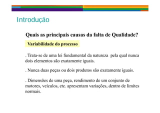 I t d ãI t d ãIntroduçãoIntrodução
Quais as principais causas da falta de Qualidade?Quais as principais causas da falta de Qualidade?
Variabilidade do processoVariabilidade do processo
. Trata-se de uma lei fundamental da natureza pela qual nunca. Trata se de uma lei fundamental da natureza pela qual nunca
dois elementos são exatamente iguais.
N d d i d t ã t t i i. Nunca duas peças ou dois produtos são exatamente iguais.
. Dimensões de uma peça, rendimento de um conjunto dep ç , j
motores, veículos, etc. apresentam variações, dentro de limites
normais.
 