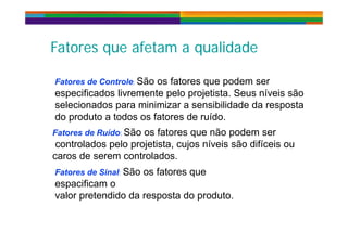 Fatores que afetam a qualidadeFatores que afetam a qualidade
Fatores de Controle: São os fatores que podem ser
especificados livremente pelo projetista Seus níveis sãoespecificados livremente pelo projetista. Seus níveis são
selecionados para minimizar a sensibilidade da resposta
do produto a todos os fatores de ruído.
Fatores de Ruído: São os fatores que não podem ser
controlados pelo projetista, cujos níveis são difíceis ou
caros de serem controlados.
Fatores de Sinal: São os fatores que
espacificam o
valor pretendido da resposta do produto.
 