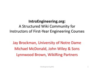 IntroEngineering.org: A Structured Wiki Community for Instructors of First-Year Engineering Courses Jay Brockman, University of Notre Dame Michael McDonald, John Wiley & Sons Lynnwood Brown, WikiRing Partners 1 IntroEngineering Wiki 