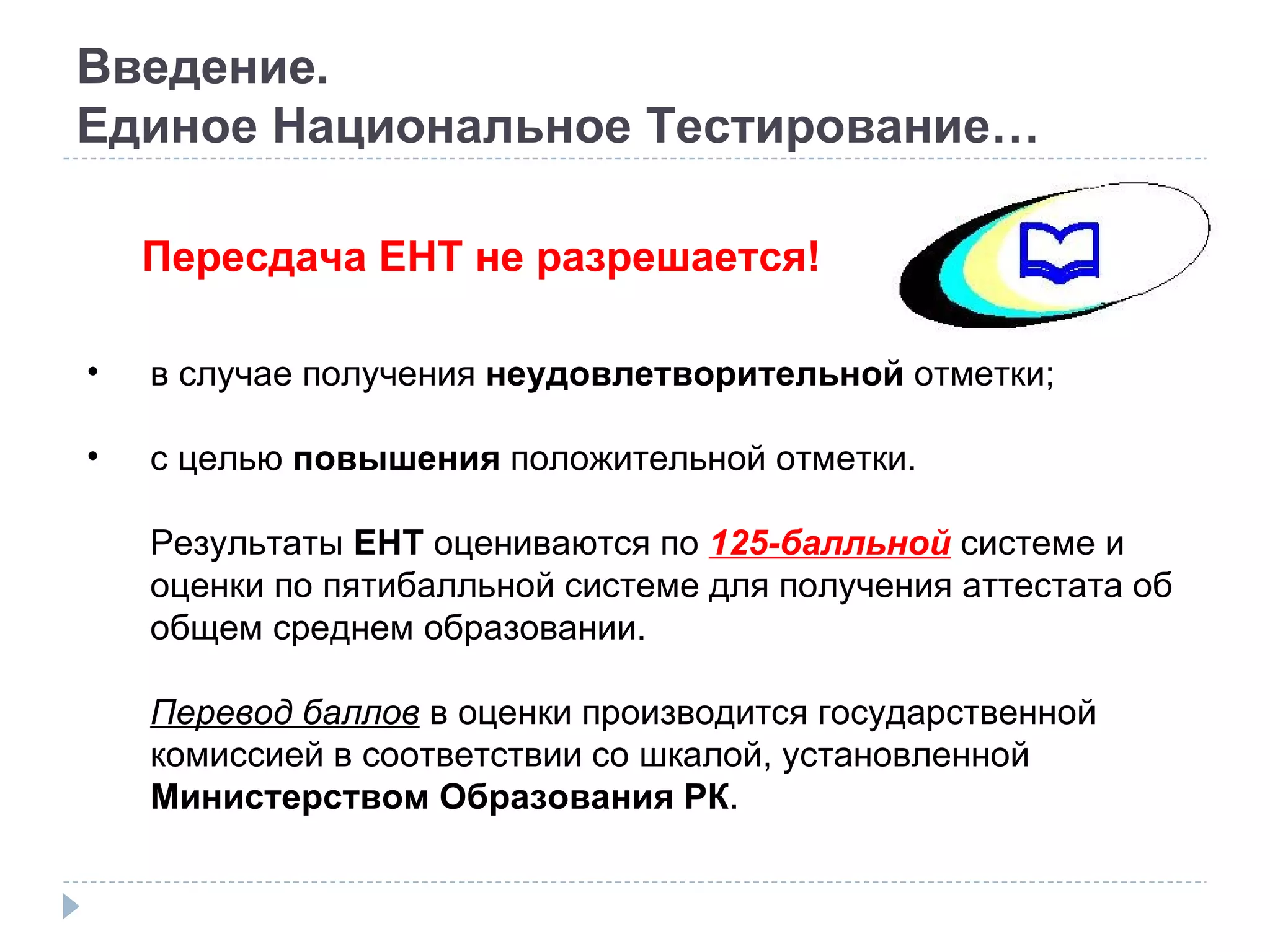 Введение. Единое Национальное Тестирование… Пересдача ЕНТ не разрешается! в случае получения  неудовлетворительной  отметки; с целью  повышения  положительной отметки. Результаты  ЕНТ  оцениваются по  125-балльной  системе и оценки по пятибалльной системе для получения аттестата об общем среднем образовании. Перевод баллов  в оценки производится государственной комиссией в соответствии со шкалой, установленной  Министерством Образования РК . 