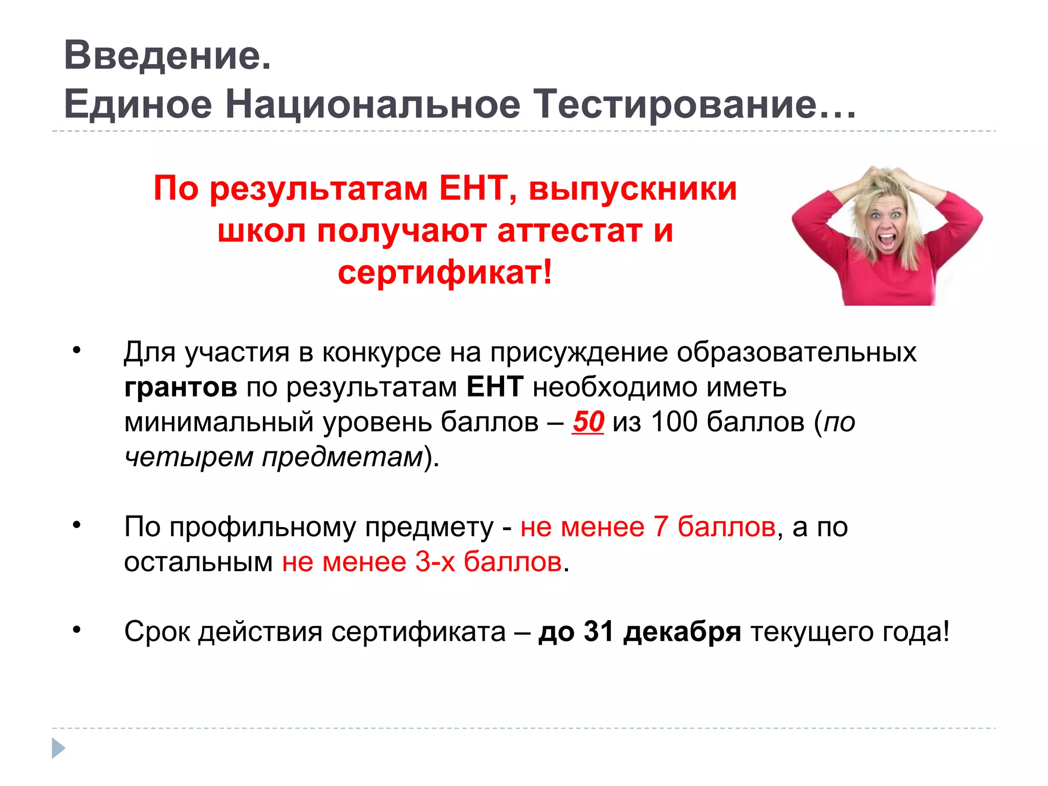 Введение. Единое Национальное Тестирование… По результатам ЕНТ, выпускники школ получают аттестат и сертификат! Для участия в конкурсе на присуждение образовательных  грантов  по результатам  ЕНТ  необходимо иметь минимальный уровень баллов –  50  из 100 баллов ( по четырем предметам ). По профильному предмету -  не менее 7 баллов , а по остальным  не менее 3-х баллов . Срок действия сертификата –  до 31 декабря  текущего года! 