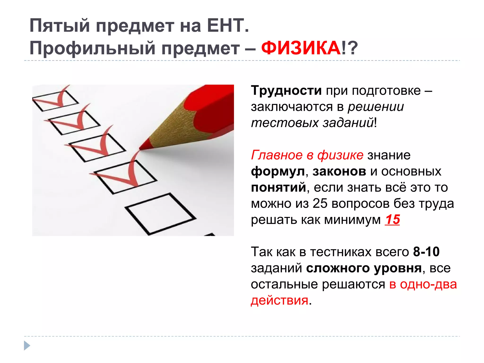 Пятый предмет на ЕНТ. Профильный предмет –  ФИЗИКА !? Трудности  при подготовке – заключаются в  решении тестовых заданий ! Главное в физике  знание  формул ,  законов  и основных  понятий , если знать всё это то можно из 25 вопросов без труда решать как минимум  15 Так как в тестниках всего  8-10  заданий  сложного уровня , все остальные решаются  в одно-два действия . 