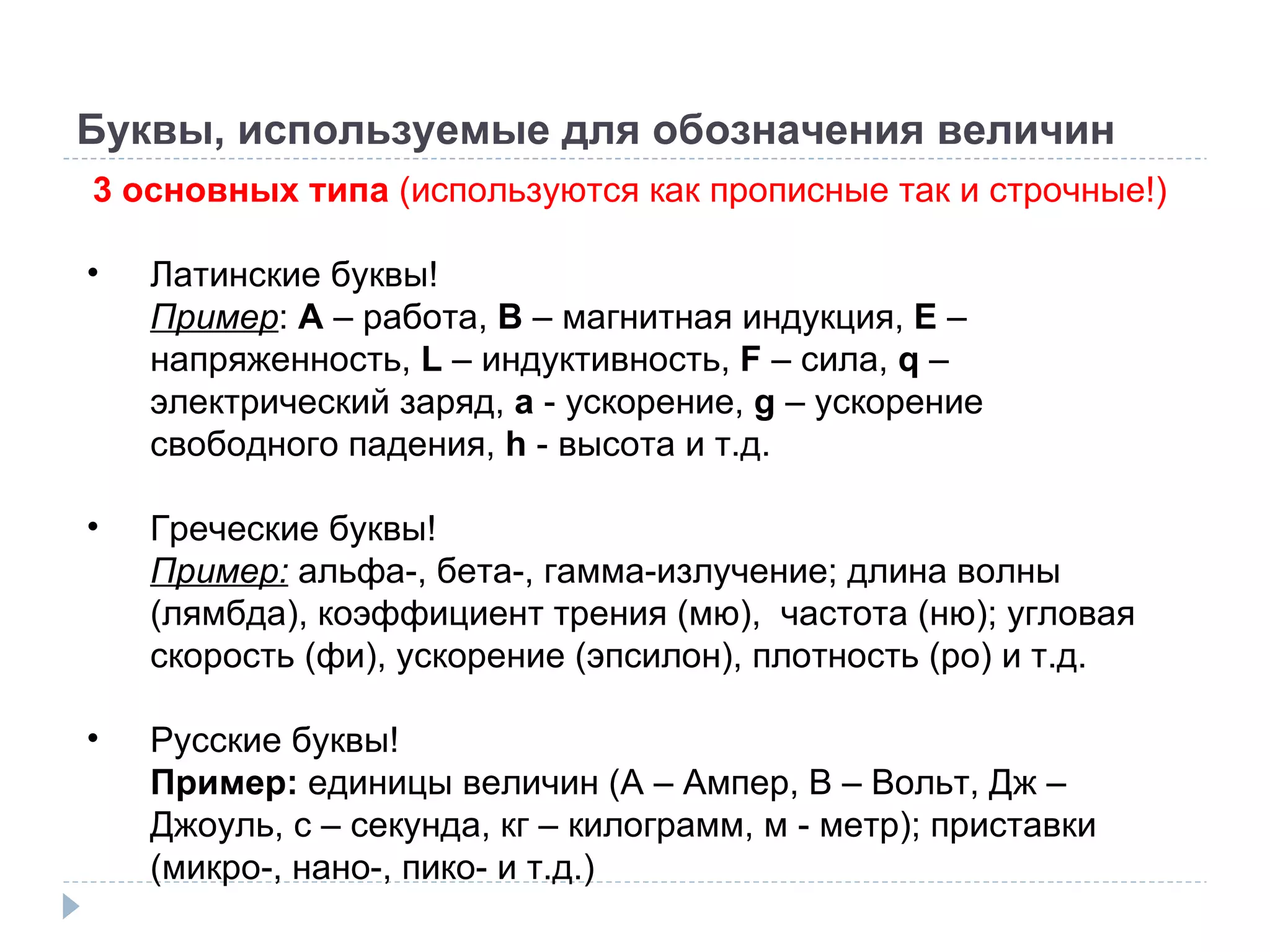 Буквы, используемые для обозначения величин 3 основных типа  (используются как прописные так и строчные!) Латинские буквы! Пример :  A  –  работа,  B  –  магнитная индукция,  E  –  напряженность,  L  –  индуктивность,  F  –  сила,  q  – электрический заряд ,   a  - ускорение ,   g  – ускорение свободного падения ,   h  - высота и т.д. Греческие буквы! Пример:  альфа-, бета-, гамма-излучение; длина волны (лямбда), коэффициент трения (мю),  частота (ню); угловая скорость (фи), ускорение (эпсилон), плотность (ро) и т.д. Русские буквы! Пример:  единицы величин ( A –  Ампер,  B –  Вольт, Дж – Джоуль, с – секунда, кг – килограмм, м - метр); приставки (микро-, нано-, пико- и т.д.) 