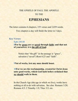 THE EPISTLE OF PAUL THE APOSTLE
TO THE
EPHESIANS
The letter contains 6 chapters, 155 verses and 3,039 words.
Two chapters a day will finish the letter in 3 days.
Key Verses:
Eph 2:8-10
8For by grace are ye saved through faith; and that not
of yourselves: it is the gift of God:
Notice that “the gift” in the passage is “grace”,
salvation (“saved”) Rom 6:23 and “faith”.
9Not of works, lest any man should boast.
10For we are his workmanship, created in Christ Jesus
unto good works, which God hath before ordained that
we should walk in them.
In the Church Age (the age in which we live), works have
nothing at all to do with salvation. See also: Romans 3:28;
Romans 4:5; 2 Timothy 1:9; Titus 3:5; etc.
 