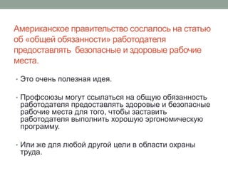 Американское правительство сослалось на статью
об «общей обязанности» работодателя
предоставлять безопасные и здоровые рабочие
места.

• Это очень полезная идея.

• Профсоюзы могут ссылаться на общую обязанность
 работодателя предоставлять здоровые и безопасные
 рабочие места для того, чтобы заставить
 работодателя выполнить хорошую эргономическую
 программу.

• Или же для любой другой цели в области охраны
 труда.
 