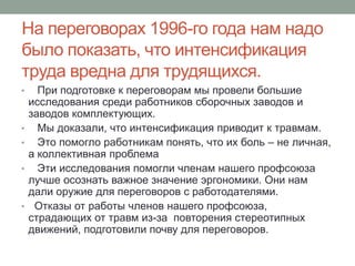 На переговорах 1996-го года нам надо
было показать, что интенсификация
труда вредна для трудящихся.
•     При подготовке к переговорам мы провели большие
    исследования среди работников сборочных заводов и
    заводов комплектующих.
•     Мы доказали, что интенсификация приводит к травмам.
•     Это помогло работникам понять, что их боль – не личная,
    а коллективная проблема
•     Эти исследования помогли членам нашего профсоюза
    лучше осознать важное значение эргономики. Они нам
    дали оружие для переговоров с работодателями.
•    Отказы от работы членов нашего профсоюза,
    страдающих от травм из-за повторения стереотипных
    движений, подготовили почву для переговоров.
 