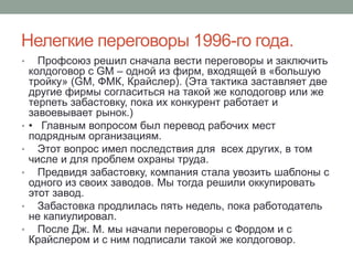 Нелегкие переговоры 1996-го года.
•     Профсоюз решил сначала вести переговоры и заключить
    колдоговор с GM – одной из фирм, входящей в «большую
    тройку» (GM, ФМК, Крайслер). (Эта тактика заставляет две
    другие фирмы согласиться на такой же колодоговр или же
    терпеть забастовку, пока их конкурент работает и
    завоевывает рынок.)
•   • Главным вопросом был перевод рабочих мест
    подрядным организациям.
•     Этот вопрос имел последствия для всех других, в том
    числе и для проблем охраны труда.
•     Предвидя забастовку, компания стала увозить шаблоны с
    одного из своих заводов. Мы тогда решили оккупировать
    этот завод.
•     Забастовка продлилась пять недель, пока работодатель
    не капиулировал.
•     После Дж. М. мы начали переговоры с Фордом и с
    Крайслером и с ним подписали такой же колдоговор.
 